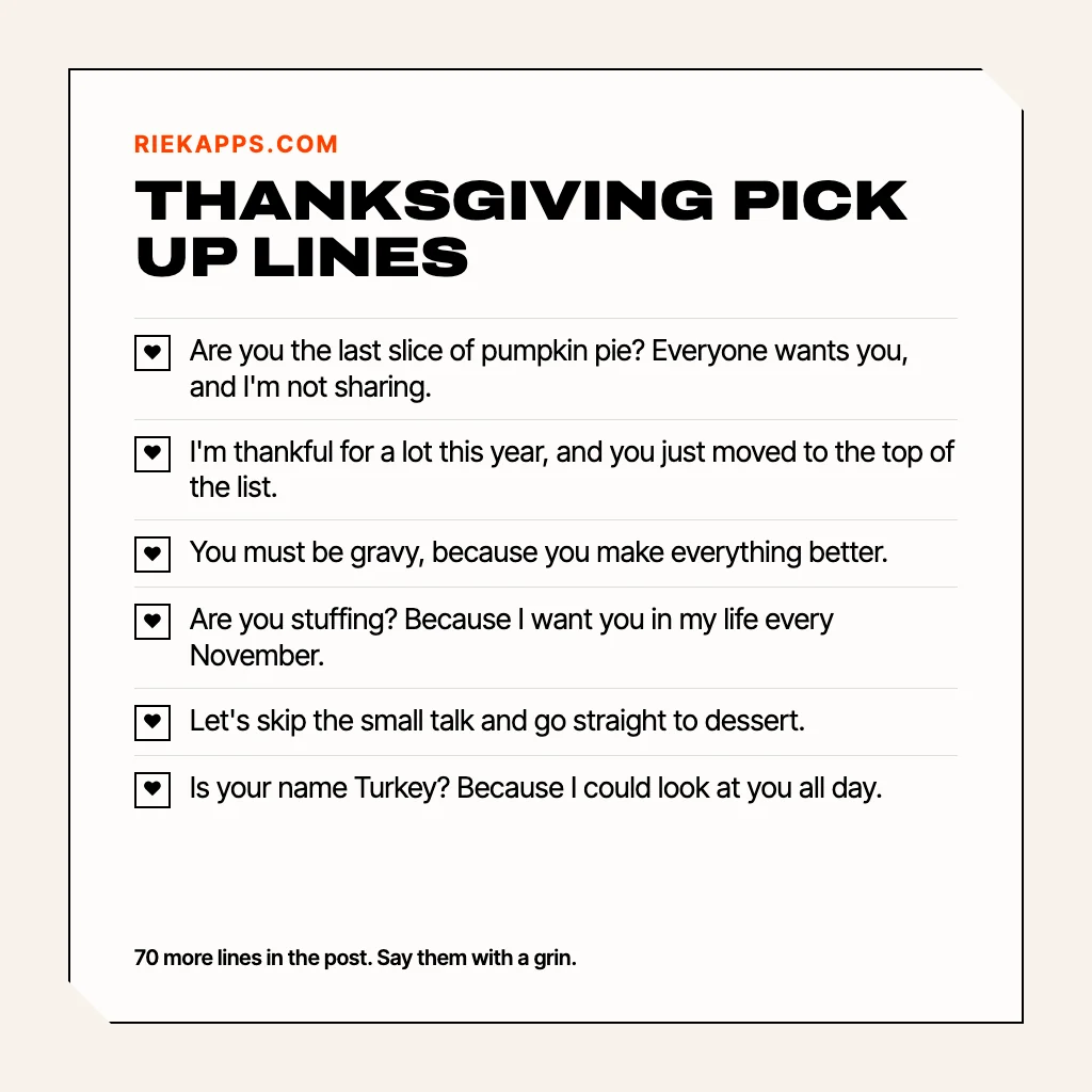Card titled Thanksgiving pick up lines with six lines: Are you the last slice of pumpkin pie? Because everyone wants you and I am not sharing. I am thankful for a lot this year, and you just moved to the top of the list. You must be gravy, because you make everything better. Are you stuffing? Because I want you in my life every November. Let us skip the small talk and go straight to dessert. Is your name Turkey? Because I could look at you all day.
